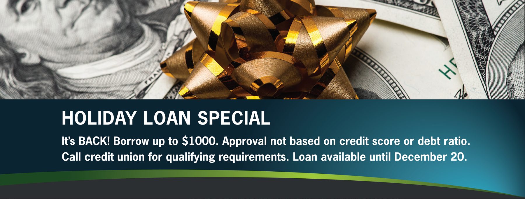 It’s BACK! Borrow up to $1000. Approval not based on credit score or debt ratio. Call credit union for qualifying requirements. Loan available until December 20.